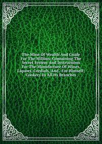 The Mine Of Wealth And Guide For The Million: Containing The Secret System And Instructions For The Manufacture Of Wines, Liquors, Cordials, And . For Himself; Cookery In All Its Branches