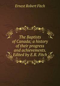 The Baptists of Canada; a history of their progress and achievements. Edited by E.R. Fitch