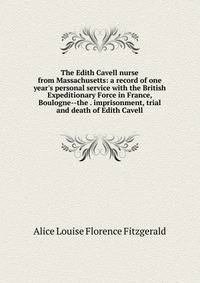 The Edith Cavell nurse from Massachusetts: a record of one year's personal service with the British Expeditionary Force in France, Boulogne--the . imprisonment, trial and death of Edith Cavell