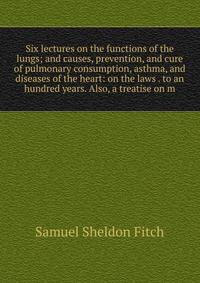 Six lectures on the functions of the lungs; and causes, prevention, and cure of pulmonary consumption, asthma, and diseases of the heart: on the laws . to an hundred years. Also, a treatise on m