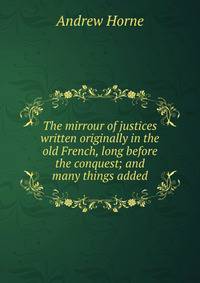 The mirrour of justices written originally in the old French, long before the conquest; and many things added