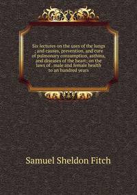 Six lectures on the uses of the lungs ; and causes, prevention, and cure of pulmonary consumption, asthma, and diseases of the heart; on the laws of . male and female health to an hundred years