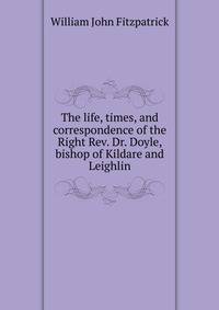 The life, times, and correspondence of the Right Rev. Dr. Doyle, bishop of Kildare and Leighlin