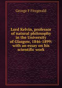 Lord Kelvin, professor of natural philosophy in the University of Glasgow, 1846-1899: with an essay on his scientific work