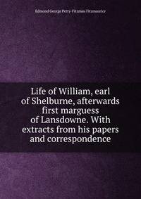 Life of William, earl of Shelburne, afterwards first marguess of Lansdowne. With extracts from his papers and correspondence