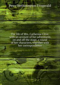 The life of Mrs. Catherine Clive; with an account of her adventures on and off the stage, a round of her characters, together with her correspondence