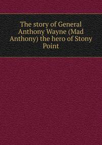 The story of General Anthony Wayne (Mad Anthony) the hero of Stony Point
