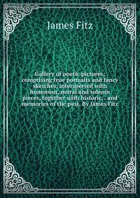 Gallery of poetic pictures; comprising true portraits and fancy sketches, interspersed with humorous, moral and solemn pieces, together with historic, . and memories of the past. By James Fitz