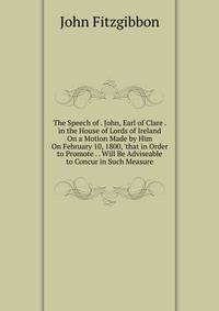 The Speech of . John, Earl of Clare . in the House of Lords of Ireland On a Motion Made by Him On February 10, 1800, 'that in Order to Promote . . Will Be Adviseable to Concur in Such Measure