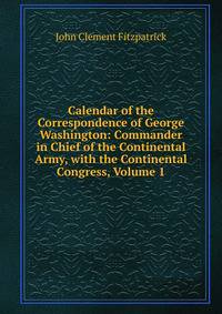 Calendar of the Correspondence of George Washington: Commander in Chief of the Continental Army, with the Continental Congress, Volume 1
