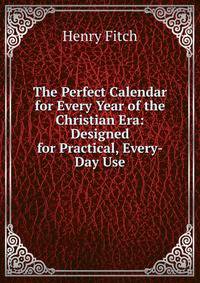 The Perfect Calendar for Every Year of the Christian Era: Designed for Practical, Every-Day Use