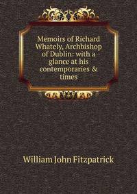 Memoirs of Richard Whately, Archbishop of Dublin: with a glance at his contemporaries &amp; times