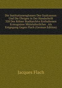 Die Institutionenglossen Des Gualcausus: Und Die Ubrigen in Der Handschrift 328 Des Kolner Stadtarchivs Enthaltenen Erzeugnisse Mittelalterlicher . Als Entgegung Gegen Flach (German Edition)
