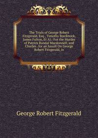 The Trials of George Robert Fitzgerald, Esq., Timothy Brecknock, James Fulton, Et Al.: For the Murder of Patrick Randal Macdonnell, and Charles . for an Assult On George Robert Fitzgerald, in