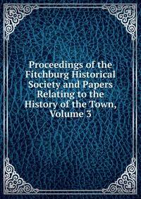 Proceedings of the Fitchburg Historical Society and Papers Relating to the History of the Town, Volume 3