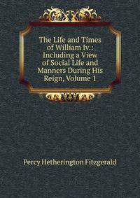 The Life and Times of William Iv.: Including a View of Social Life and Manners During His Reign, Volume 1