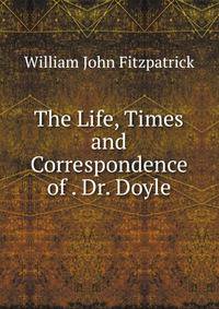 The Life, Times and Correspondence of . Dr. Doyle