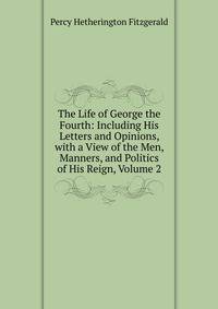 The Life of George the Fourth: Including His Letters and Opinions, with a View of the Men, Manners, and Politics of His Reign, Volume 2