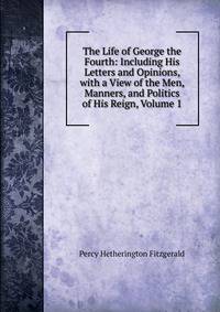 The Life of George the Fourth: Including His Letters and Opinions, with a View of the Men, Manners, and Politics of His Reign, Volume 1