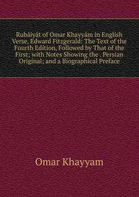 Rubaiyat of Omar Khayyam in English Verse, Edward Fitzgerald: The Text of the Fourth Edition, Followed by That of the First; with Notes Showing the . Persian Original; and a Biographical Preface