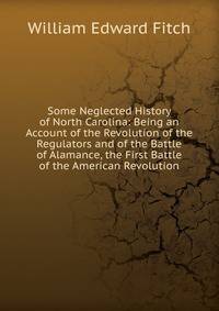 Some Neglected History of North Carolina: Being an Account of the Revolution of the Regulators and of the Battle of Alamance, the First Battle of the American Revolution