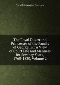 The Royal Dukes and Princesses of the Family of George Iii.: A View of Court Life and Manners for Seventy Years, 1760-1830, Volume 2