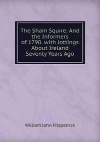 The Sham Squire: And the Informers of 1790. with Jottings About Ireland Seventy Years Ago