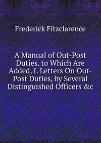 A Manual of Out-Post Duties. to Which Are Added, I. Letters On Out-Post Duties, by Several Distinguished Officers &amp;c