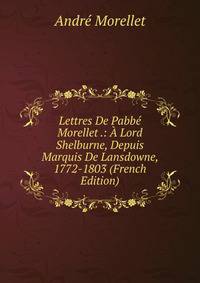 Lettres De Pabbe Morellet .: A Lord Shelburne, Depuis Marquis De Lansdowne, 1772-1803 (French Edition)