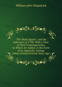 "The Sham Squire"; and the Informers of 1798: With a View of Their Contemporaries. to Which Are Added, in the Form of an Appendix, Jottings About Ireland Seventy Years Ago