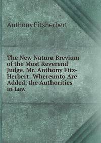 The New Natura Brevium of the Most Reverend Judge, Mr. Anthony Fitz-Herbert: Whereunto Are Added, the Authorities in Law