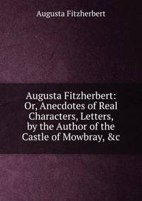 Augusta Fitzherbert: Or, Anecdotes of Real Characters, Letters, by the Author of the Castle of Mowbray, &amp;c