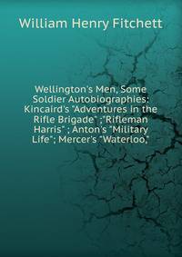 Wellington's Men, Some Soldier Autobiographies: Kincaird's "Adventures in the Rifle Brigade" ;"Rifleman Harris" ; Anton's "Military Life"; Mercer's "Waterloo,"