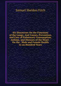 Six Discourses On the Functions of the Lungs: And Causes, Prevention, and Cure of Pulmonary Consumption, Asthma, and Diseases of the Heart : On the . Male and Female Health to an Hundred Years