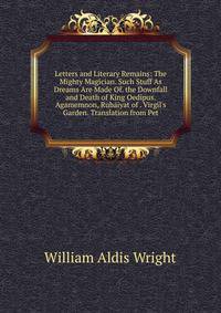 Letters and Literary Remains: The Mighty Magician. Such Stuff As Dreams Are Made Of. the Downfall and Death of King Oedipus. Agamemnon, Rub?iyat of . Virgil's Garden. Translation from Pet