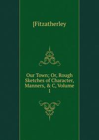 Our Town; Or, Rough Sketches of Character, Manners, &amp; C, Volume 1