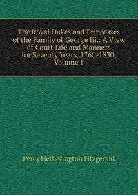 The Royal Dukes and Princesses of the Family of George Iii.: A View of Court Life and Manners for Seventy Years, 1760-1830, Volume 1