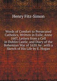 Words of Comfort to Persecuted Catholics, Written in Exile, Anno 1607, Letters from a Cell in Dublin Castle, and Diary of the Bohemian War of 1620, by . with a Sketch of His Life by E. Hogan