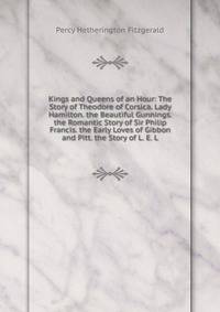 Kings and Queens of an Hour: The Story of Theodore of Corsica. Lady Hamilton. the Beautiful Gunnings. the Romantic Story of Sir Philip Francis. the Early Loves of Gibbon and Pitt. the Story of L. E. L