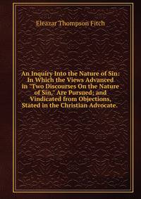 An Inquiry Into the Nature of Sin: In Which the Views Advanced in "Two Discourses On the Nature of Sin," Are Pursued; and Vindicated from Objections, Stated in the Christian Advocate. .