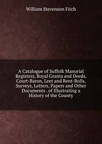 A Catalogue of Suffolk Manorial Registers, Royal Grants and Deeds, Court-Baron, Leet and Rent-Rolls, Surveys, Letters, Papers and Other Documents . of Illustrating a History of the County