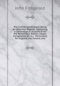The Cork Remembrancer: Being an Historical Register Containing a Chronological Account of All the Remarkable Battles, Sieges, Conspiracies (Et Al.) . Particularly for England and Ireland, and