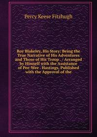 Roy Blakeley, His Story: Being the True Narrative of His Adventures and Those of His Troop . / Arranged by Himself with the Assistance of Pee-Wee . Hastings, Published with the Approval of the