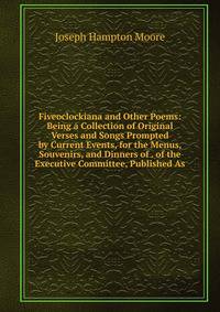 Fiveoclockiana and Other Poems: Being a Collection of Original Verses and Songs Prompted by Current Events, for the Menus, Souvenirs, and Dinners of . of the Executive Committee, Published As
