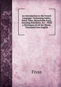 An Introduction to the French Language: Containing Fables, Select Tales, Remarkable Facts, Amusing Anecdotes, &amp;c. : With a Dictionary of All the Words, Translated Into English