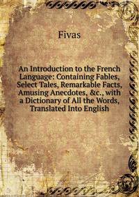 An Introduction to the French Language: Containing Fables, Select Tales, Remarkable Facts, Amusing Anecdotes, &amp;c., with a Dictionary of All the Words, Translated Into English