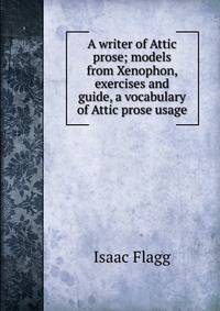 A writer of Attic prose; models from Xenophon, exercises and guide, a vocabulary of Attic prose usage