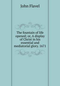 The fountain of life opened; or, A display of Christ in his essential and mediatorial glory. 1671