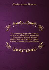 The committing magistrate, a treatise on the arrest, examination, bailing, and commitment of offenders, including fugitives from justice, with the . corpus, certiorari, mandamus, and prohibition