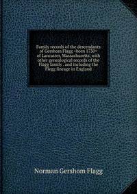Family records of the descendants of Gershom Flagg <born 1730> of Lancaster, Massachusetts, with other genealogical records of the Flagg family . and including the Flegg lineage in England